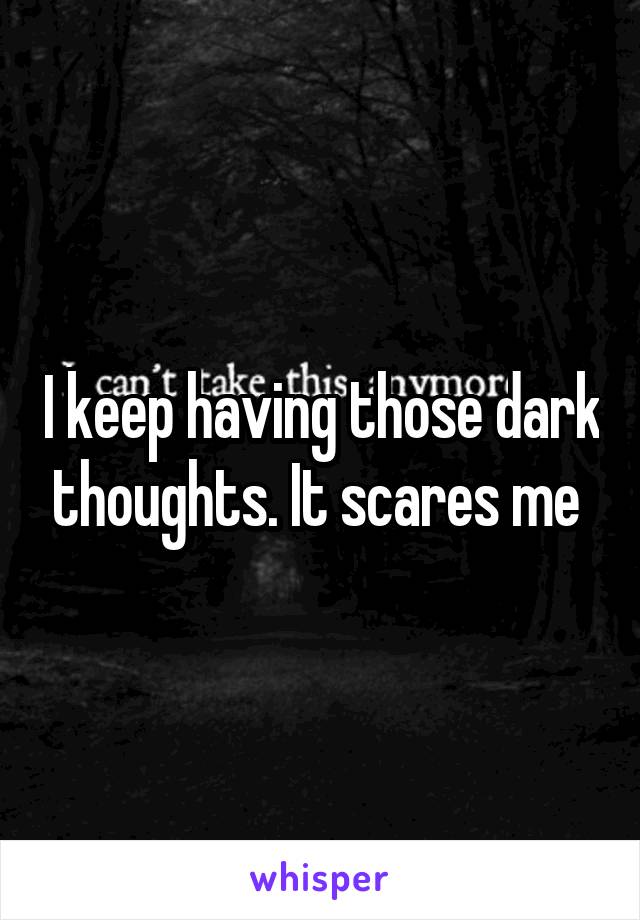 I keep having those dark thoughts. It scares me 