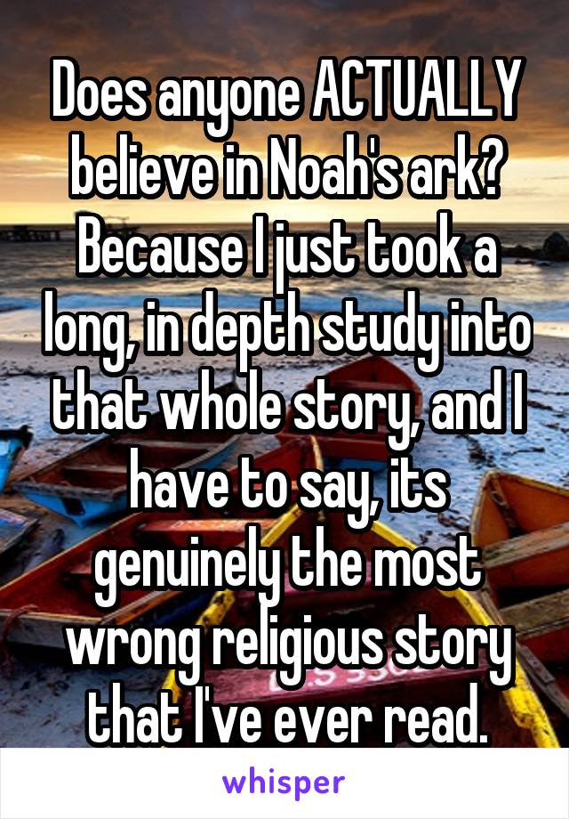 Does anyone ACTUALLY believe in Noah's ark? Because I just took a long, in depth study into that whole story, and I have to say, its genuinely the most wrong religious story that I've ever read.