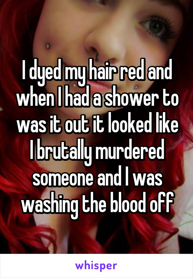 I dyed my hair red and when I had a shower to was it out it looked like I brutally murdered someone and I was washing the blood off