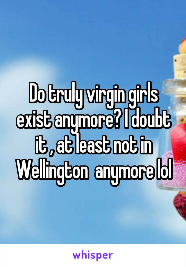 Do truly virgin girls exist anymore? I doubt it , at least not in Wellington  anymore lol