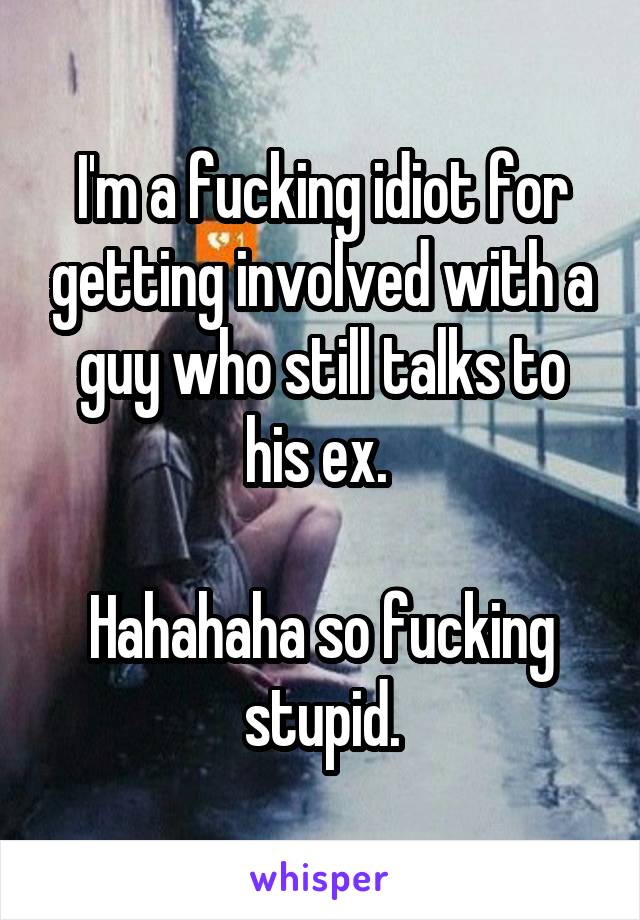 I'm a fucking idiot for getting involved with a guy who still talks to his ex. 

Hahahaha so fucking stupid.