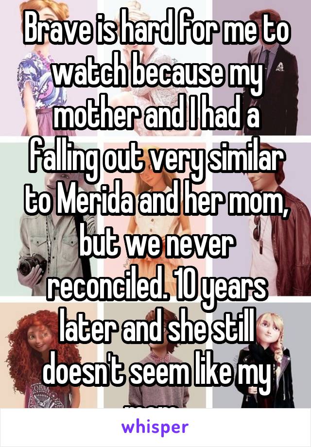 Brave is hard for me to watch because my mother and I had a falling out very similar to Merida and her mom, but we never reconciled. 10 years later and she still doesn't seem like my mom. 