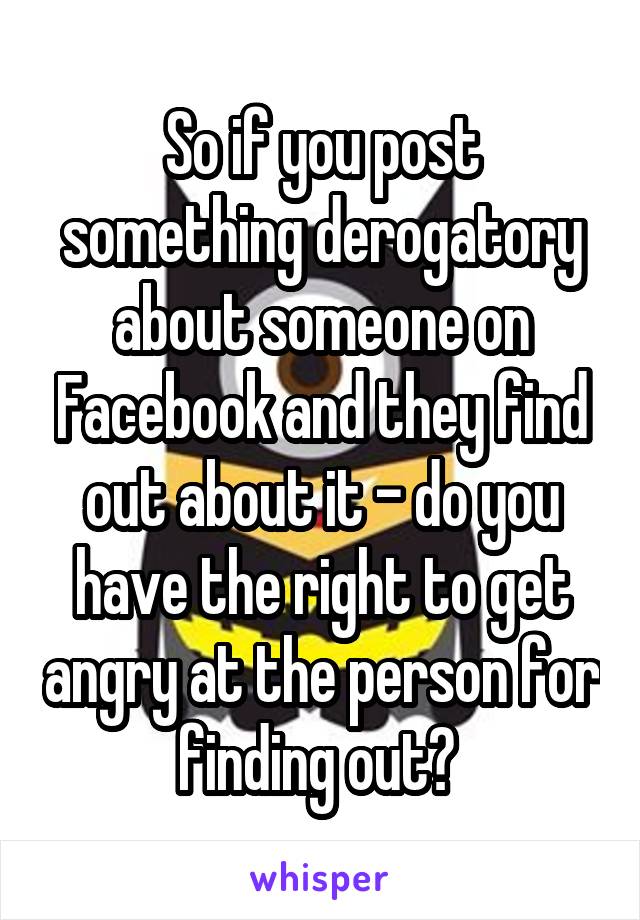 So if you post something derogatory about someone on Facebook and they find out about it - do you have the right to get angry at the person for finding out? 