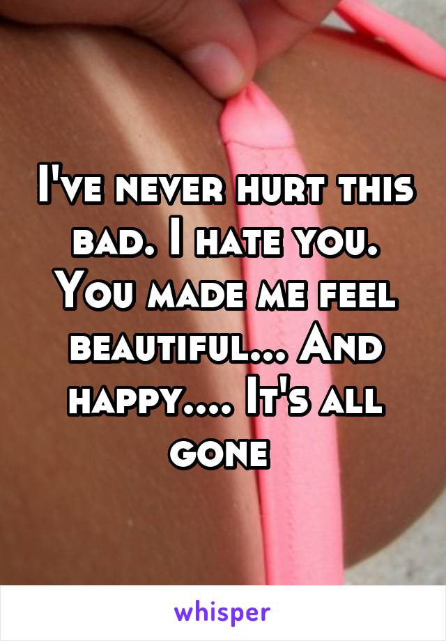 I've never hurt this bad. I hate you. You made me feel beautiful... And happy.... It's all gone 