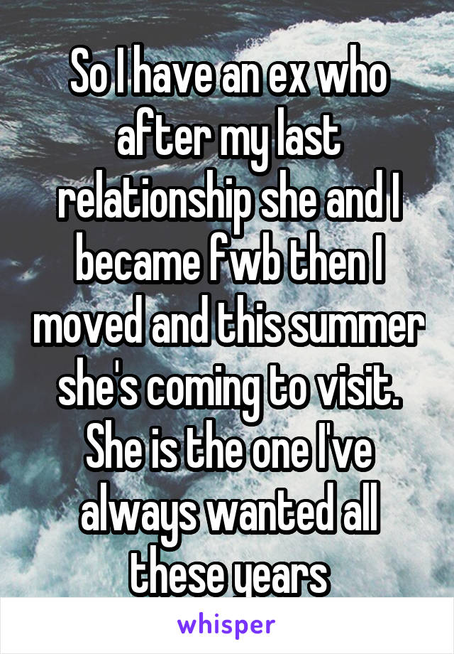 So I have an ex who after my last relationship she and I became fwb then I moved and this summer she's coming to visit. She is the one I've always wanted all these years