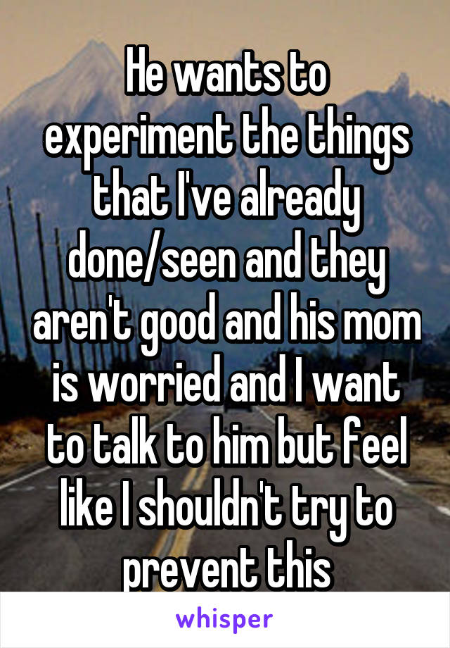 He wants to experiment the things that I've already done/seen and they aren't good and his mom is worried and I want to talk to him but feel like I shouldn't try to prevent this