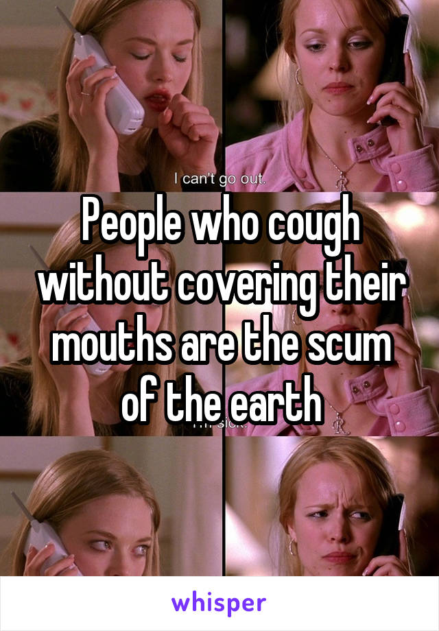 People who cough without covering their mouths are the scum of the earth