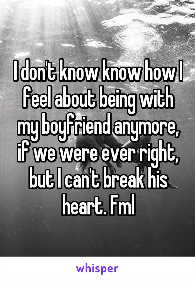 I don't know know how I feel about being with my boyfriend anymore, if we were ever right, but I can't break his heart. Fml