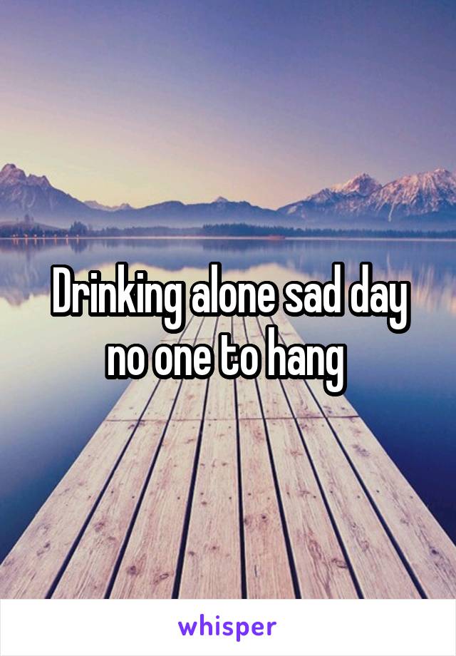 Drinking alone sad day no one to hang 