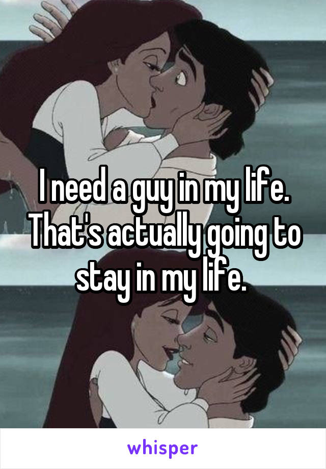 I need a guy in my life. That's actually going to stay in my life. 