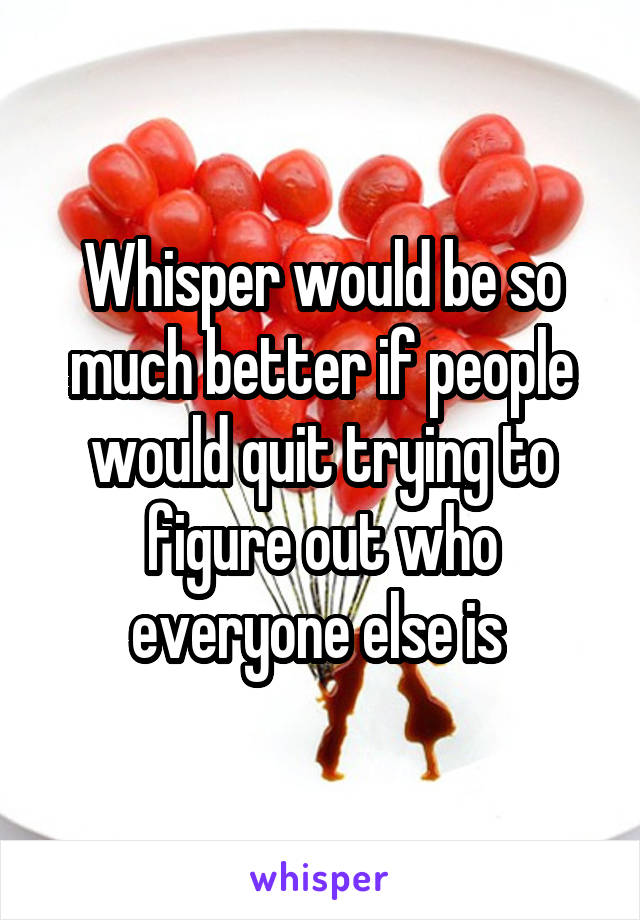 Whisper would be so much better if people would quit trying to figure out who everyone else is 