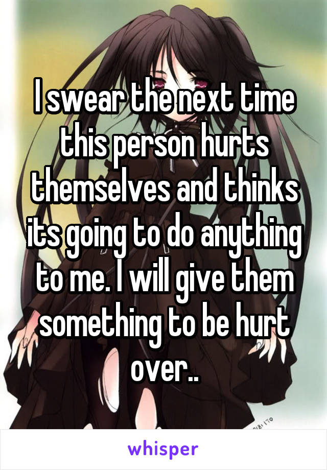 I swear the next time this person hurts themselves and thinks its going to do anything to me. I will give them something to be hurt over..