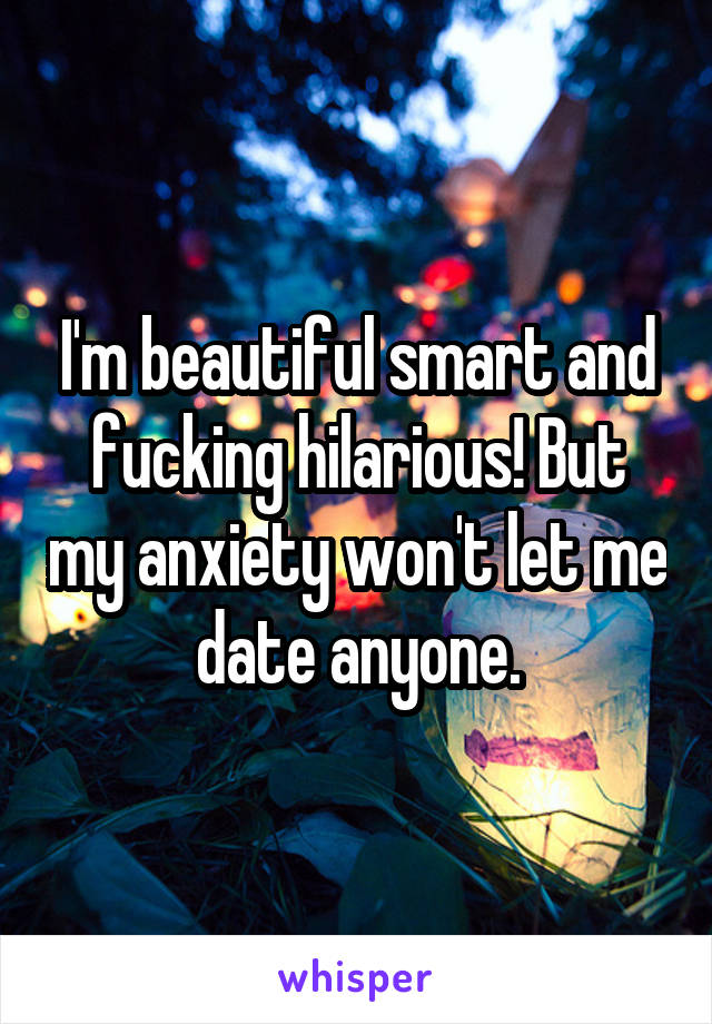 I'm beautiful smart and fucking hilarious! But my anxiety won't let me date anyone.