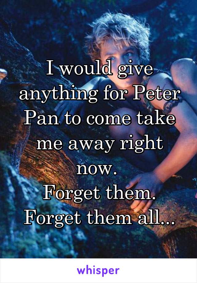 I would give anything for Peter Pan to come take me away right now. 
Forget them. Forget them all...