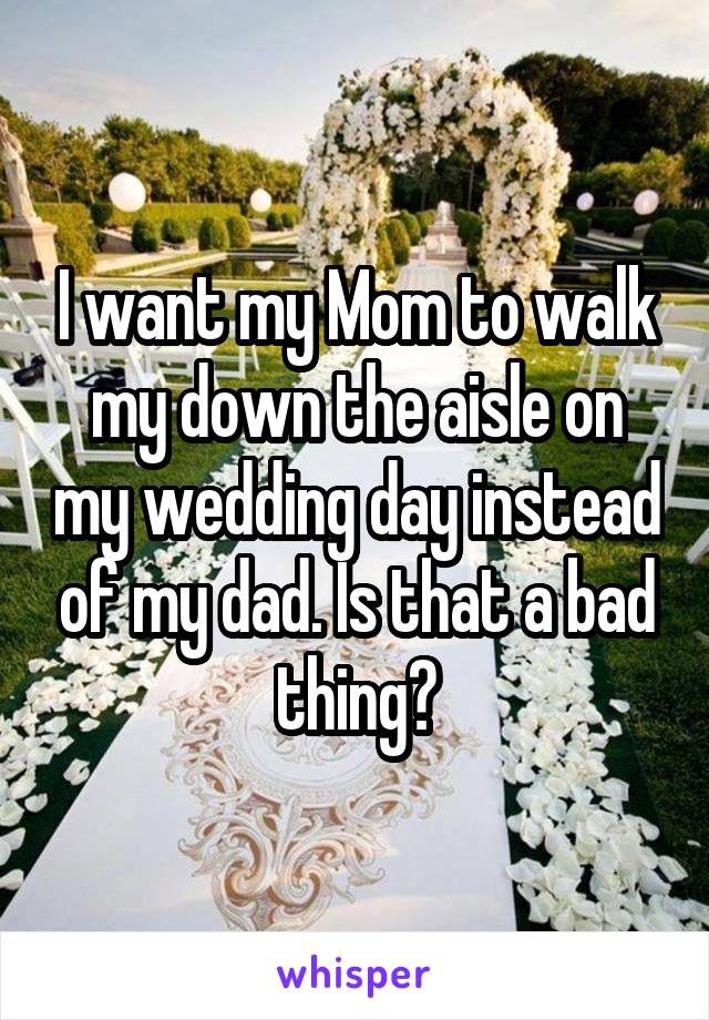 I want my Mom to walk my down the aisle on my wedding day instead of my dad. Is that a bad thing?