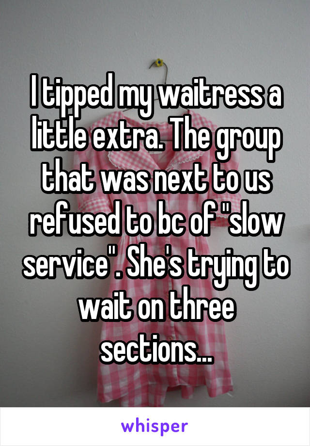 I tipped my waitress a little extra. The group that was next to us refused to bc of "slow service". She's trying to wait on three sections...