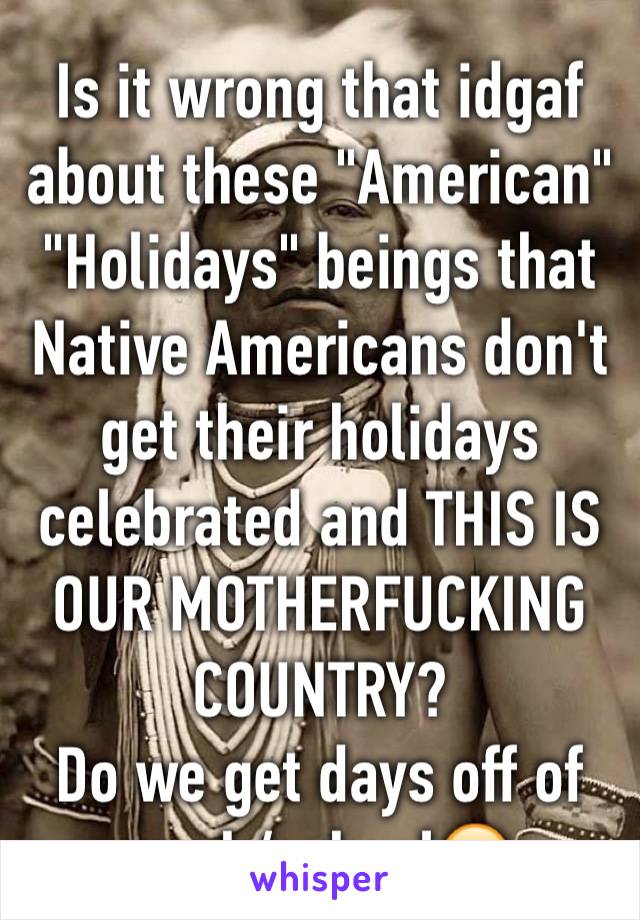 Is it wrong that idgaf about these "American" "Holidays" beings that Native Americans don't get their holidays celebrated and THIS IS OUR MOTHERFUCKING COUNTRY? 
Do we get days off of work/school😑