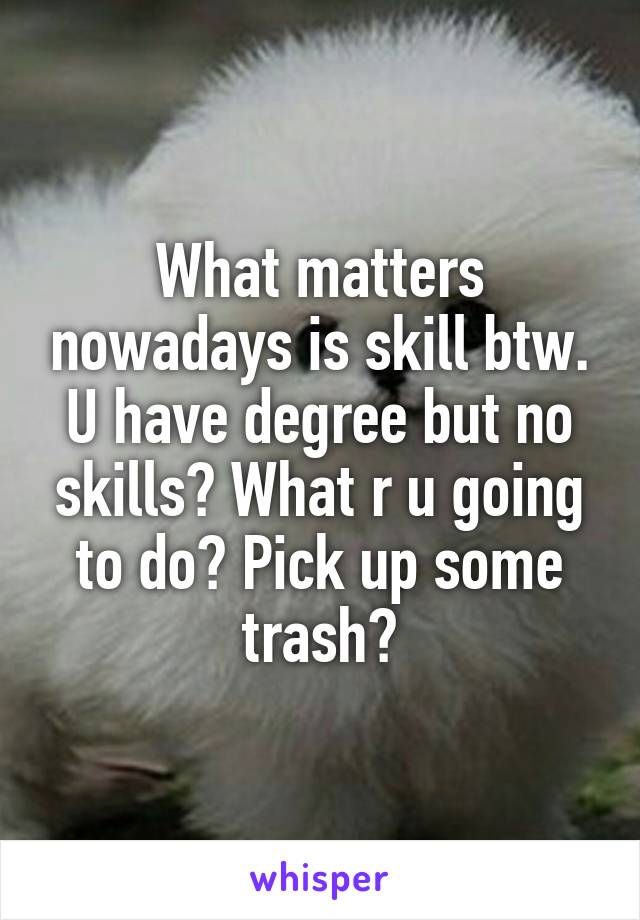 What matters nowadays is skill btw. U have degree but no skills? What r u going to do? Pick up some trash?