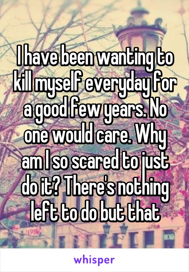 I have been wanting to kill myself everyday for a good few years. No one would care. Why am I so scared to just do it? There's nothing left to do but that