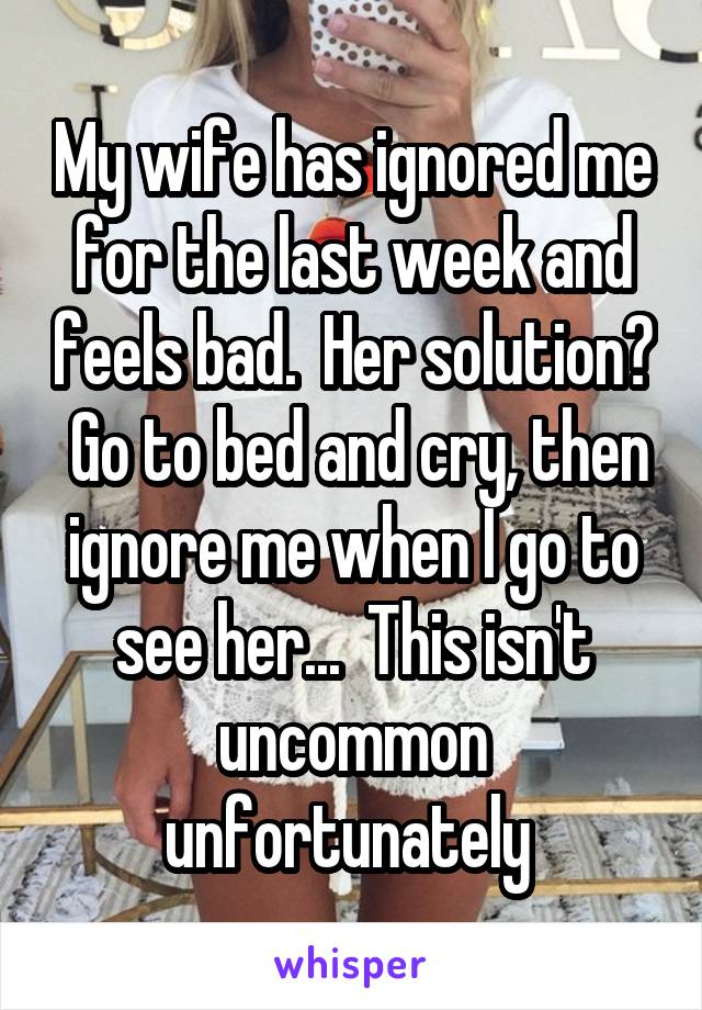 My wife has ignored me for the last week and feels bad.  Her solution?  Go to bed and cry, then ignore me when I go to see her...  This isn't uncommon unfortunately 