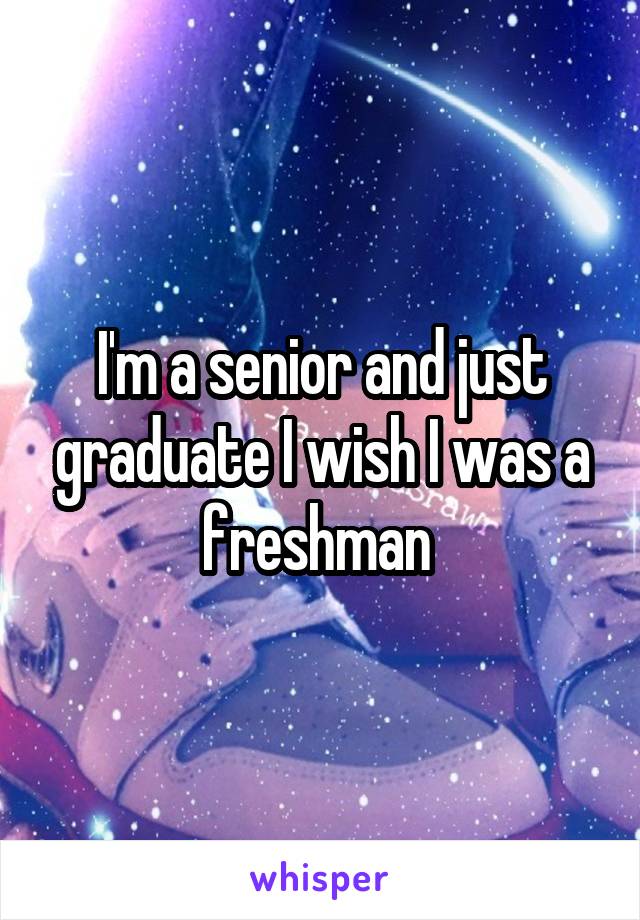 I'm a senior and just graduate I wish I was a freshman 