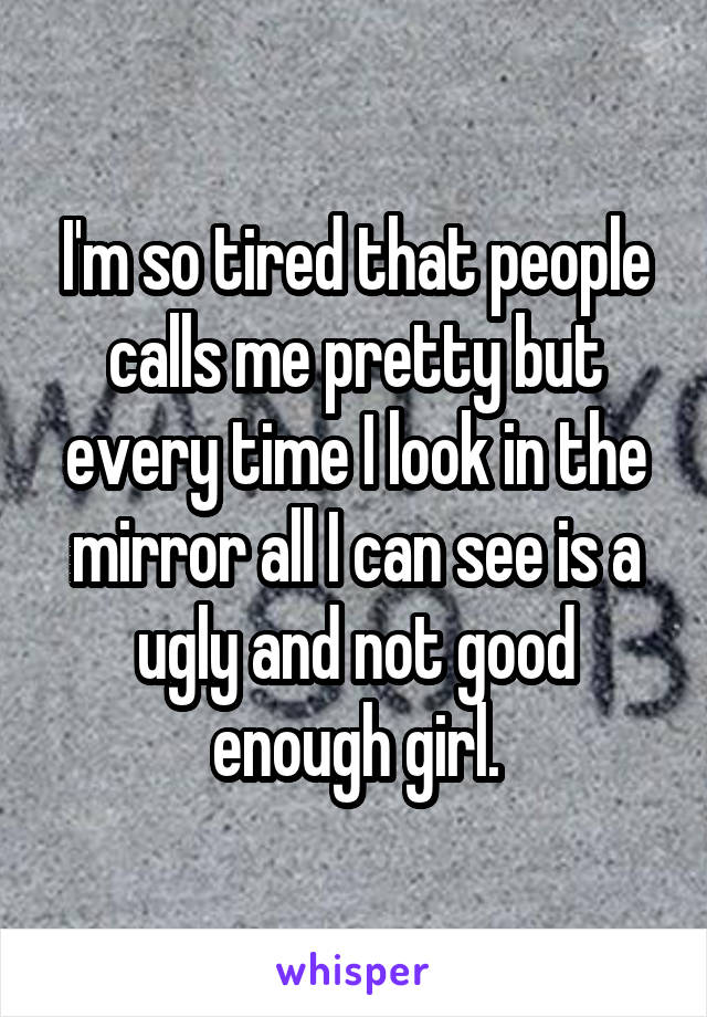 I'm so tired that people calls me pretty but every time I look in the mirror all I can see is a ugly and not good enough girl.