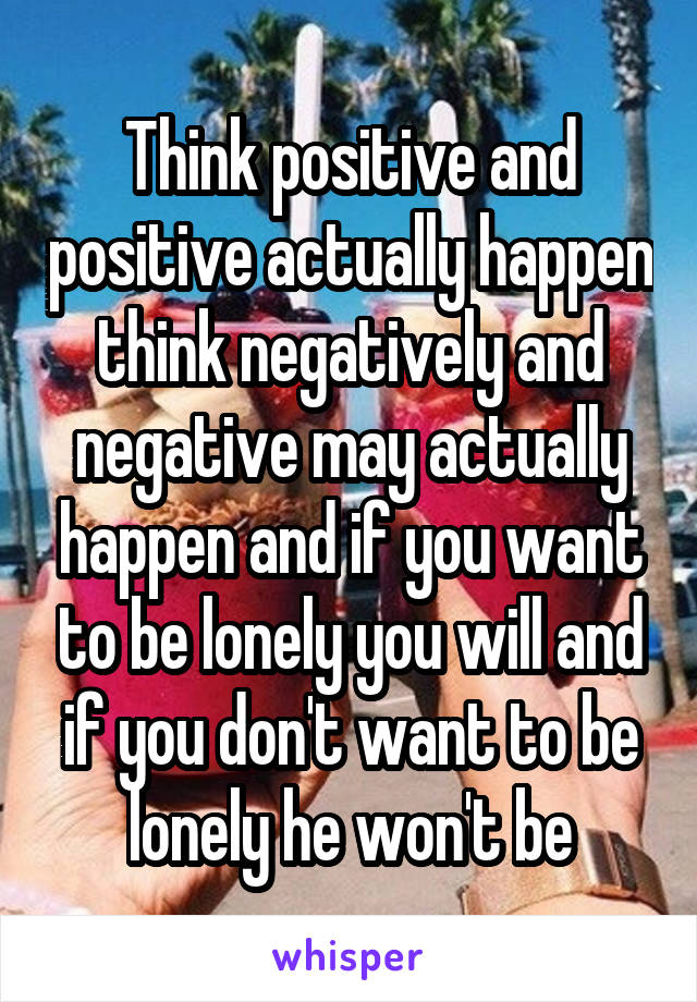 Think positive and positive actually happen think negatively and negative may actually happen and if you want to be lonely you will and if you don't want to be lonely he won't be