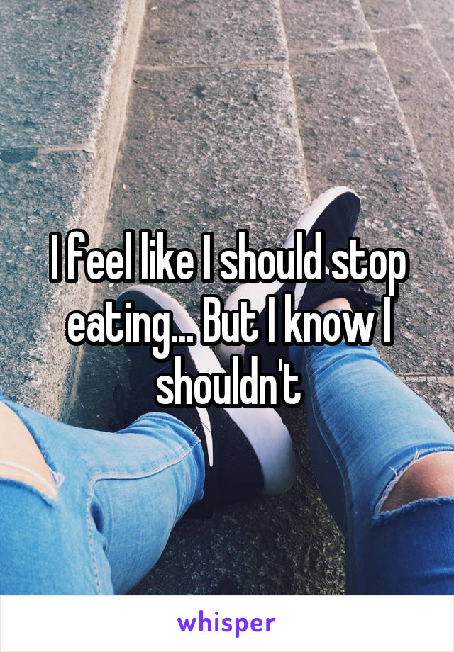 I feel like I should stop eating... But I know I shouldn't