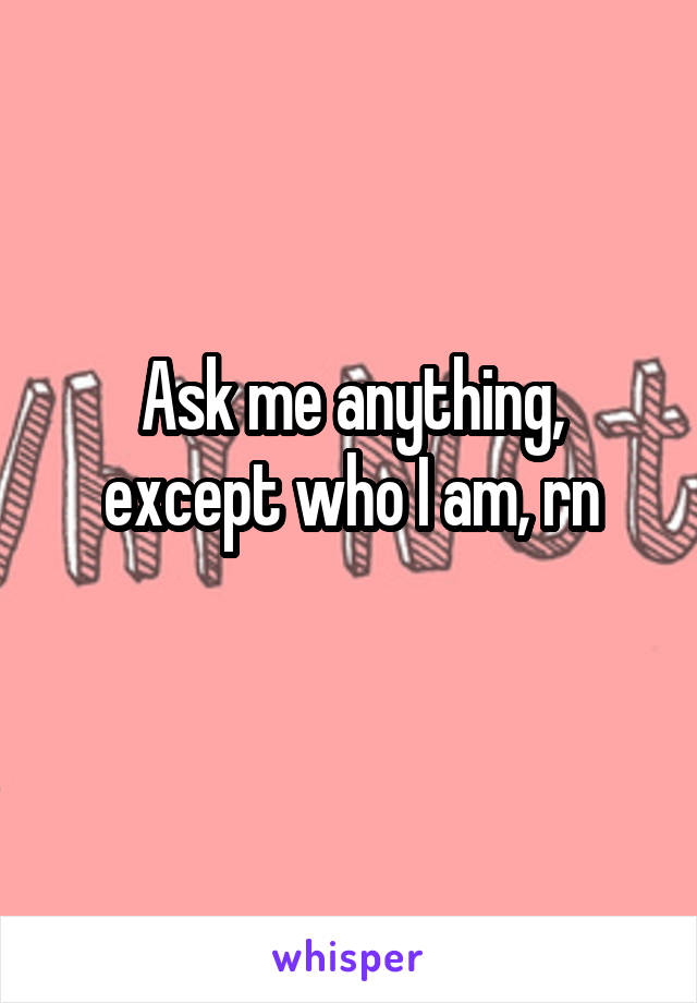 Ask me anything, except who I am, rn
