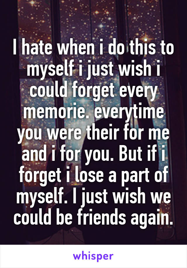 I hate when i do this to myself i just wish i could forget every memorie. everytime you were their for me and i for you. But if i forget i lose a part of myself. I just wish we could be friends again.