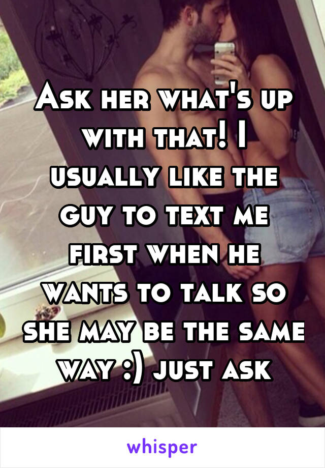 Ask her what's up with that! I usually like the guy to text me first when he wants to talk so she may be the same way :) just ask