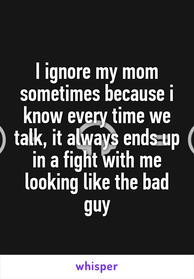 I ignore my mom sometimes because i know every time we talk, it always ends up in a fight with me looking like the bad guy