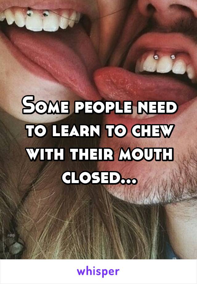 Some people need to learn to chew with their mouth closed...