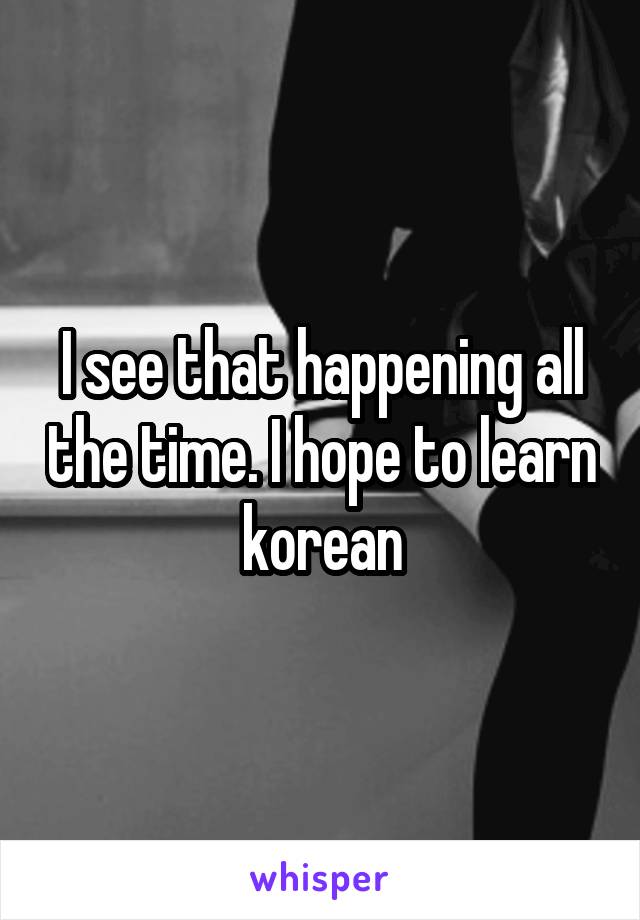 I see that happening all the time. I hope to learn korean
