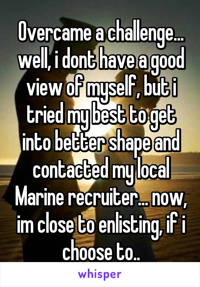 Overcame a challenge... well, i dont have a good view of myself, but i tried my best to get into better shape and contacted my local Marine recruiter... now, im close to enlisting, if i choose to..