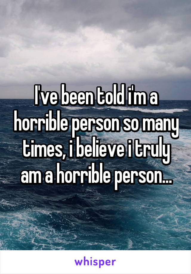 I've been told i'm a horrible person so many times, i believe i truly am a horrible person...