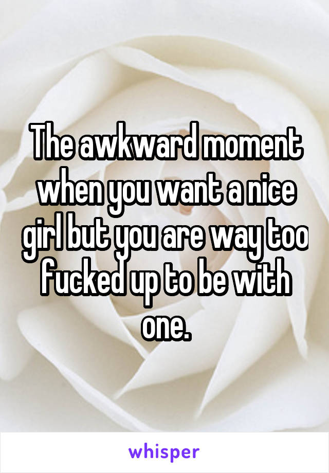 The awkward moment when you want a nice girl but you are way too fucked up to be with one.