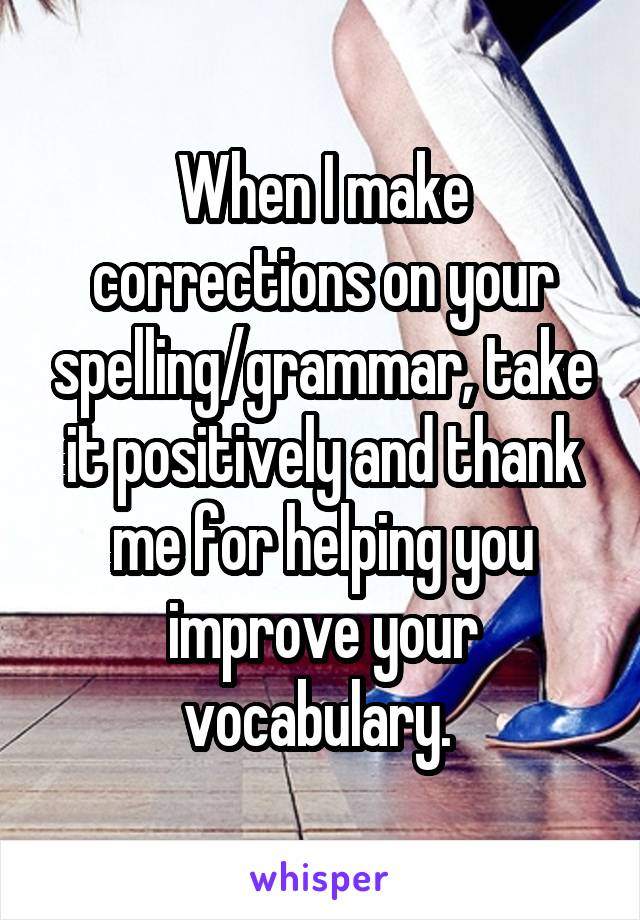 When I make corrections on your spelling/grammar, take it positively and thank me for helping you improve your vocabulary. 