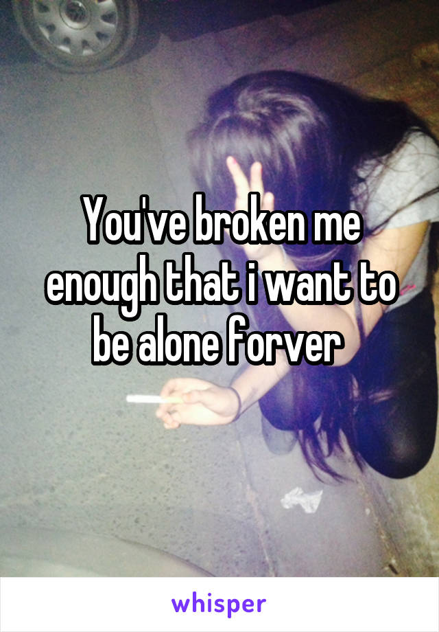 You've broken me enough that i want to be alone forver 
