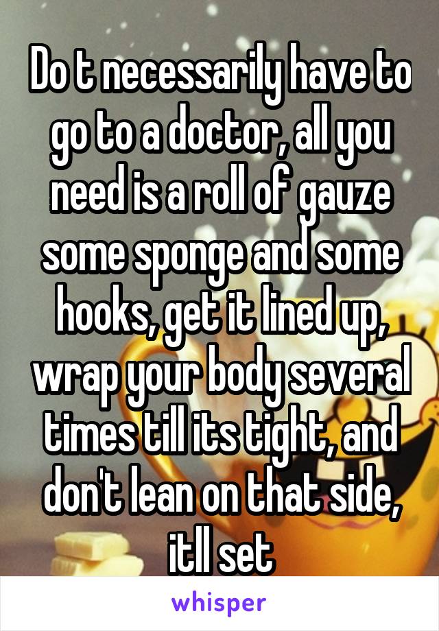 Do t necessarily have to go to a doctor, all you need is a roll of gauze some sponge and some hooks, get it lined up, wrap your body several times till its tight, and don't lean on that side, itll set