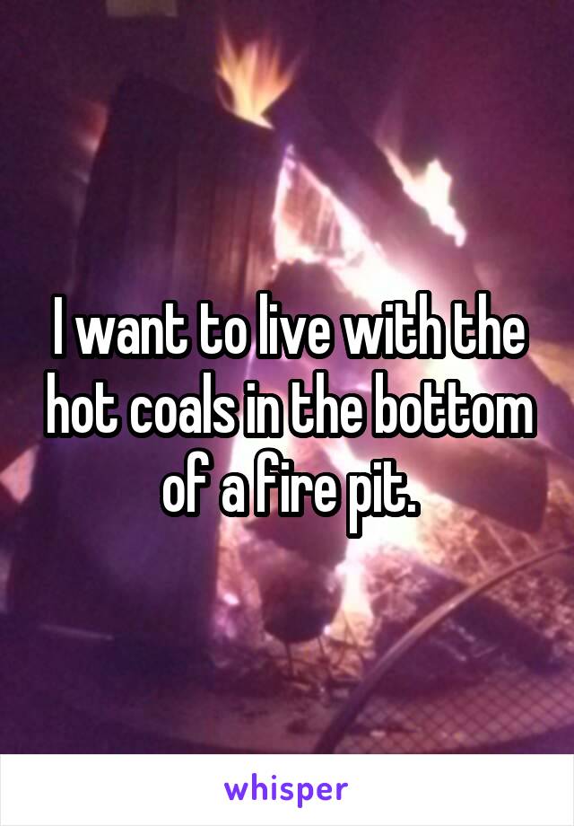 I want to live with the hot coals in the bottom of a fire pit.