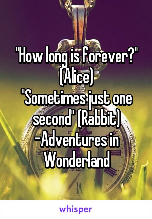 "How long is forever?" (Alice)
"Sometimes just one second" (Rabbit)
-Adventures in Wonderland