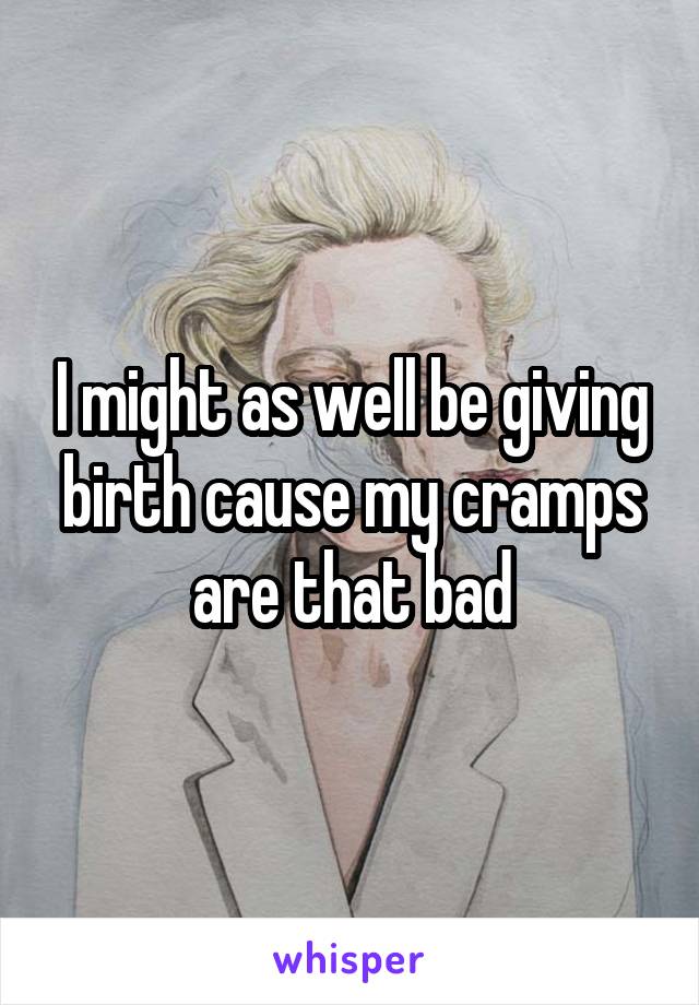 I might as well be giving birth cause my cramps are that bad