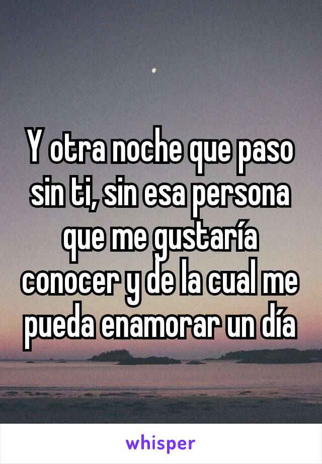 Y otra noche que paso sin ti, sin esa persona que me gustaría conocer y de la cual me pueda enamorar un día