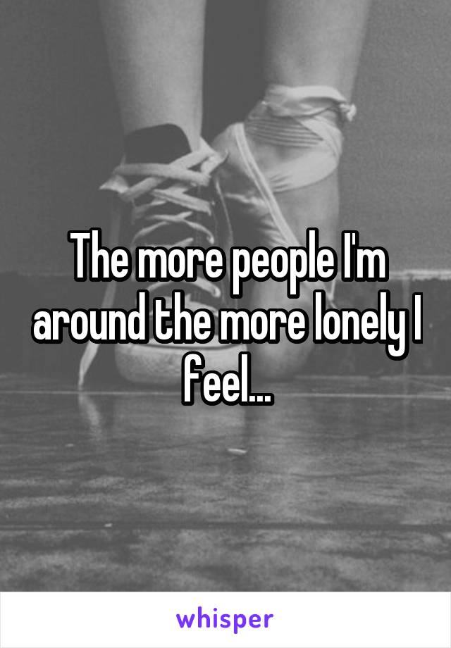 The more people I'm around the more lonely I feel...