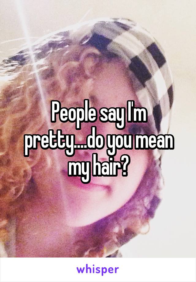 People say I'm pretty....do you mean my hair?