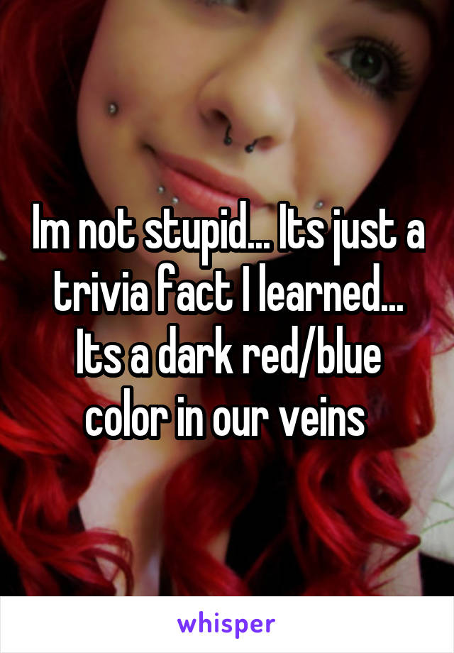 Im not stupid... Its just a trivia fact I learned... Its a dark red/blue color in our veins 