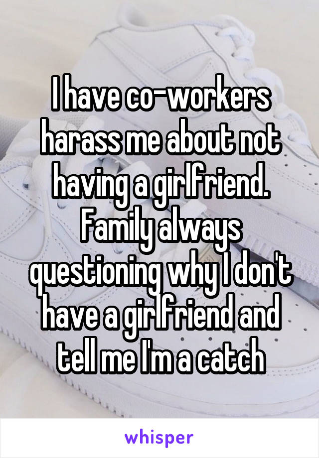 I have co-workers harass me about not having a girlfriend. Family always questioning why I don't have a girlfriend and tell me I'm a catch