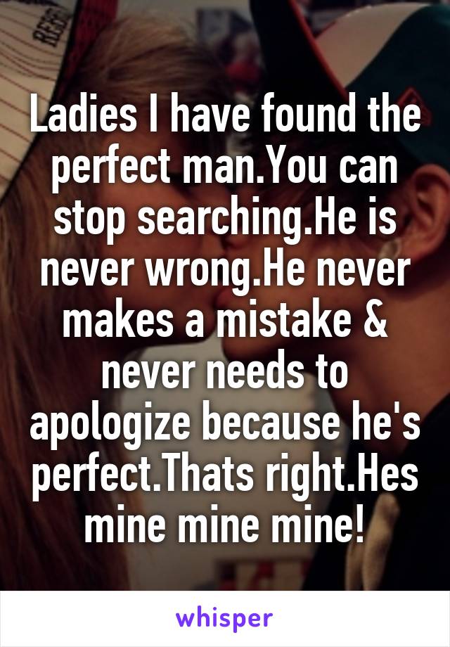 Ladies I have found the perfect man.You can stop searching.He is never wrong.He never makes a mistake & never needs to apologize because he's perfect.Thats right.Hes mine mine mine!