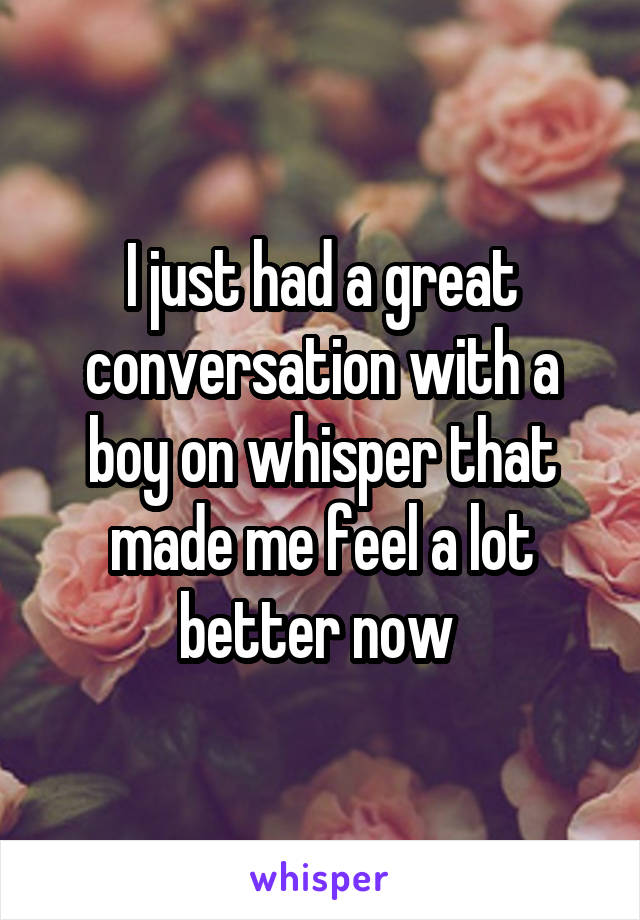 I just had a great conversation with a boy on whisper that made me feel a lot better now 